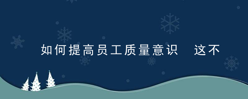 如何提高员工质量意识 这不仅仅是质量经理的工作